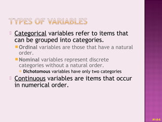  Categorical variables refer to items that
can be grouped into categories.
Ordinal variables are those that have a natural
order.
Nominal variables represent discrete
categories without a natural order.
 Dichotomous variables have only two categories
 Continuous variables are items that occur
in numerical order.
#1-8-6
 