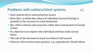 Problems with solitary/silent systems
 Such systems drove some prisoners insane
 Basic flaw: to think that reform of individual (as social being) is
possible in the vacuum of a total institution
 But: shift to reform and correction rather than containment of unruly
classes
 So, objective is to improve the individual and thus make society
better
 The role of the becomes to teach (or enforce) self-control
 However, this involves more punitive, e.g. unproductive (hard) labour
 