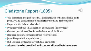 Gladstone Report (1895)
 ‘We start from the principle that prison treatment should have as its
primary and concurrent objects deterrence and reformation’
 Unproductive labour abolished
 Productive labour in association encouraged (as privilege)
 Greater provision of books and educational facilities
 Reduced solitary conferment (no reform ethos)
 Juvenile system for aged up to 23
 But …longer sentences for ‘habitual criminals’
 After-care to be provided and contact allowed before release
 