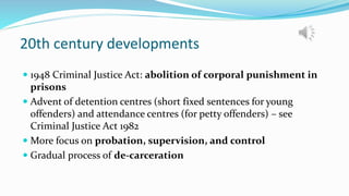 20th century developments
 1948 Criminal Justice Act: abolition of corporal punishment in
prisons
 Advent of detention centres (short fixed sentences for young
offenders) and attendance centres (for petty offenders) – see
Criminal Justice Act 1982
 More focus on probation, supervision, and control
 Gradual process of de-carceration
 