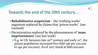Towards the end of the 20th century…
 Rehabilitative scepticism – the ‘nothing works’
argument replaced by claims that ‘prison works’ (see
Garland)
 Decarceration replaced by the phenomenon of ‘mass
imprisonment’ (see last week)
 E.g. in US, between late 20th century and early 21st, the
prison population increased five-fold (96 per 100,000
to 491 per 100,000). As of 2017 stood at 666/100,000.
 