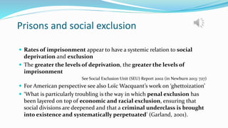 Prisons and social exclusion
 Rates of imprisonment appear to have a systemic relation to social
deprivation and exclusion
 The greater the levels of deprivation, the greater the levels of
imprisonment
See Social Exclusion Unit (SEU) Report 2002 (in Newburn 2013: 727)
 For American perspective see also Loïc Wacquant’s work on ‘ghettoization’
 ‘What is particularly troubling is the way in which penal exclusion has
been layered on top of economic and racial exclusion, ensuring that
social divisions are deepened and that a criminal underclass is brought
into existence and systematically perpetuated’ (Garland, 2001).
 