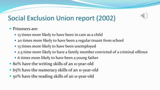 Social Exclusion Union report (2002)
 Prisoners are:
 13 times more likely to have been in care as a child
 20 times more likely to have been a regular truant from school
 13 times more likely to have been unemployed
 2.5 time more likely to have a family member convicted of a criminal offence
 6 times more likely to have been a young father
 80% have the writing skills of an 11-year-old
 65% have the numeracy skills of an 11-year-old
 50% have the reading skills of an 11-year-old
 