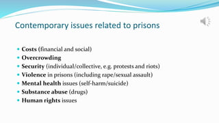 Contemporary issues related to prisons
 Costs (financial and social)
 Overcrowding
 Security (individual/collective, e.g. protests and riots)
 Violence in prisons (including rape/sexual assault)
 Mental health issues (self-harm/suicide)
 Substance abuse (drugs)
 Human rights issues
 