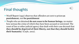 Final thoughts
 Woolf Report (1991) observes that offenders are sent to prison as
punishment, not for punishment
 ‘People who are detained do not cease to be human beings, no matter
how serious the crime of which they have been accused or convicted. The
court of law or other judicial agency that dealt with their case decreed that
they should be deprived of their liberty, not that they should forfeit
their humanity’ (Coyle, 2002).
 