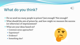What do you think?
 Do we send too many people to prison? Just enough? Not enough?
 What should the aim of prison be, and how might we measure the success
(or otherwise) of imprisonment?
 What are your ideas based on?
 Common sense approaches?
 Experience?
 Evidence?
 Something else?
 