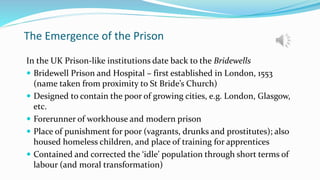 The Emergence of the Prison
In the UK Prison-like institutions date back to the Bridewells
 Bridewell Prison and Hospital – first established in London, 1553
(name taken from proximity to St Bride’s Church)
 Designed to contain the poor of growing cities, e.g. London, Glasgow,
etc.
 Forerunner of workhouse and modern prison
 Place of punishment for poor (vagrants, drunks and prostitutes); also
housed homeless children, and place of training for apprentices
 Contained and corrected the ‘idle’ population through short terms of
labour (and moral transformation)
 