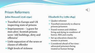 Prison Reformers
John Howard (1726-1790) Elizabeth Fry (1780-1845)
 Travelled in Europe and UK
inspecting state of prisons
 Imprisonment – ‘a grave for
men alive’, Scottish prisons
were: ‘old buildings, dirty and
offensive’
 Little separation of the sexes or
classes of offender
 High levels of sickness
 Quaker reformer
 Travelled extensively to observe
prisons/prisoners
 Found women and children
living and dying in condition of
horror, filth and cruelty
 Set up education classes for
women in prisons
 Considered ahead of her time:
advocated prisoners being
treated as human beings
 