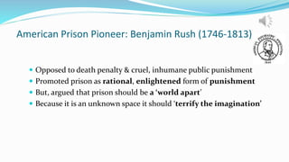 American Prison Pioneer: Benjamin Rush (1746-1813)
 Opposed to death penalty & cruel, inhumane public punishment
 Promoted prison as rational, enlightened form of punishment
 But, argued that prison should be a ‘world apart’
 Because it is an unknown space it should ‘terrify the imagination’
 