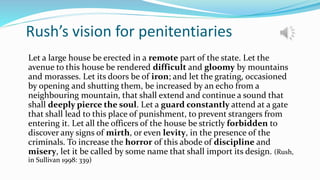 Rush’s vision for penitentiaries
Let a large house be erected in a remote part of the state. Let the
avenue to this house be rendered difficult and gloomy by mountains
and morasses. Let its doors be of iron; and let the grating, occasioned
by opening and shutting them, be increased by an echo from a
neighbouring mountain, that shall extend and continue a sound that
shall deeply pierce the soul. Let a guard constantly attend at a gate
that shall lead to this place of punishment, to prevent strangers from
entering it. Let all the officers of the house be strictly forbidden to
discover any signs of mirth, or even levity, in the presence of the
criminals. To increase the horror of this abode of discipline and
misery, let it be called by some name that shall import its design. (Rush,
in Sullivan 1998: 339)
 