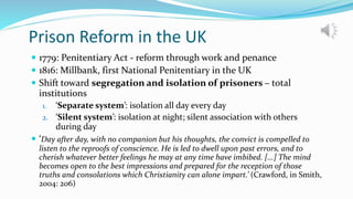 Prison Reform in the UK
 1779: Penitentiary Act - reform through work and penance
 1816: Millbank, first National Penitentiary in the UK
 Shift toward segregation and isolation of prisoners – total
institutions
1. ‘Separate system’: isolation all day every day
2. ‘Silent system’: isolation at night; silent association with others
during day
 ‘Day after day, with no companion but his thoughts, the convict is compelled to
listen to the reproofs of conscience. He is led to dwell upon past errors, and to
cherish whatever better feelings he may at any time have imbibed. [...] The mind
becomes open to the best impressions and prepared for the reception of those
truths and consolations which Christianity can alone impart.’ (Crawford, in Smith,
2004: 206)
 