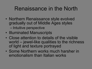 Renaissance in the North Northern Renaissance style evolved gradually out of Middle Ages styles Intuitive perspective  Illuminated Manuscripts Close attention to details of the visible world – jewel-like qualities to the richness of light and texture portrayed Some Northern works much harsher in emotionalism than Italian works 