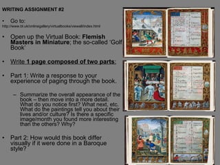WRITING ASSIGNMENT #2 Go to: http://www.bl.uk/onlinegallery/virtualbooks/viewall/index.html Open up the Virtual Book:  Flemish Masters in Miniature ; the so-called ‘Golf Book’ Write  1 page composed of two parts : Part 1: Write a response to your experience of paging through the book.  Summarize the overall appearance of the book – then move into a more detail. What do you notice first? What next, etc. What do the paintings tell you about their lives and/or culture? Is there a specific image/month you found more interesting than the others? Why?  Part 2: How would this book differ visually if it were done in a Baroque style? 