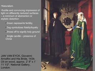 JAN VAN EYCK, Giovanni Arnolfini and His Bride, 1434. Oil on wood, approx. 2’ 8" x 1’ 11 1/2". National Gallery, London.  Naturalism Subtle and convincing impression of light on differently textured surfaces – a minimum of abstraction or stylistic distortion Green represents fertility Dog symbolizes fidelity/loyalty Shoes off to signify holy ground Single candle – presence of Christ 