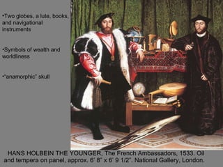 HANS HOLBEIN THE YOUNGER, The French Ambassadors, 1533. Oil and tempera on panel, approx. 6’ 8” x 6’ 9 1/2”. National Gallery, London.  Two globes, a lute, books, and navigational instruments Symbols of wealth and worldliness “anamorphic” skull 