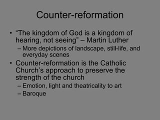 Counter-reformation “The kingdom of God is a kingdom of hearing, not seeing” – Martin Luther More depictions of landscape, still-life, and everyday scenes Counter-reformation is the Catholic Church’s approach to preserve the strength of the church  Emotion, light and theatricality to art Baroque 