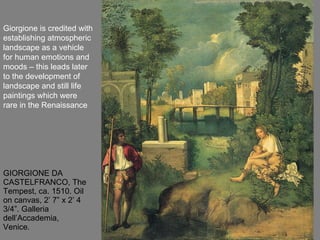 GIORGIONE DA CASTELFRANCO, The Tempest, ca. 1510. Oil on canvas, 2’ 7” x 2’ 4 3/4”. Galleria dell’Accademia, Venice. Giorgione is credited with establishing atmospheric landscape as a vehicle for human emotions and moods – this leads later to the development of landscape and still life paintings which were rare in the Renaissance 
