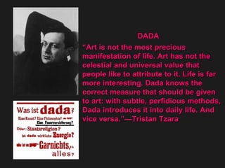 DADA  “ Art is not the most precious  manifestation of life. Art has not the  celestial and universal value that  people like to attribute to it. Life is far  more interesting. Dada knows the  correct measure that should be given  to art: with subtle, perfidious methods,  Dada introduces it into daily life. And  vice versa.”—Tristan Tzara  