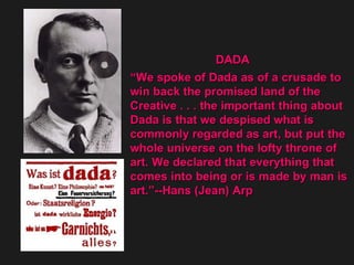 DADA  “ We spoke of Dada as of a crusade to  win back the promised land of the  Creative . . . the important thing about  Dada is that we despised what is  commonly regarded as art, but put the whole universe on the lofty throne of  art. We declared that everything that  comes into being or is made by man is  art.”--Hans (Jean) Arp  