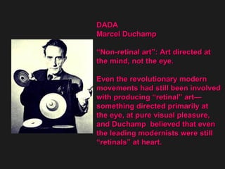 DADA  Marcel Duchamp “ Non-retinal art”: Art directed at  the mind, not the eye. Even the revolutionary modern  movements had still been involved  with producing “retinal” art— something directed primarily at  the eye, at pure visual pleasure,  and Duchamp  believed that even  the leading modernists were still  “ retinals” at heart. 