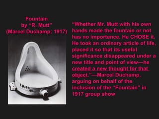 “ Whether Mr. Mutt with his own  hands made the fountain or not  has no importance. He CHOSE it.  He took an ordinary article of life,  placed it so that its useful  significance disappeared under a  new title and point of view—he created a new thought for that  object .”—Marcel Duchamp,  arguing on behalf of the  inclusion of the “Fountain” in  1917 group show  Fountain  by “R. Mutt”  (Marcel Duchamp; 1917)  
