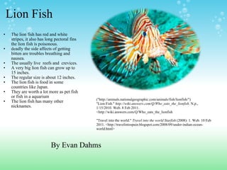 Lion Fish The lion fish has red and white  stripes, it also has long pectoral fins the lion fish is poisonous.   deadly the side affects of getting bitten are troubles breathing and nausea.  The usually live  reefs and  crevices.  A very big lion fish can grow up to 15 inches.  The regular size is about 12 inches. The lion fish is food in some countries like Japan. They are worth a lot more as pet fish or fish in a aquarium The lion fish has many other nicknames.       ("http://animals.nationalgeographic.com/animals/fish/lionfish/") "Lion Fish."  http://wiki.answers.com/Q/Who_eats_the_lionfish . N.p., 1/15/2010. Web. 8 Feb 2011. <http://wiki.answers.com/Q/Who_eats_the_lionfish   "Travel into the world."  Travel into the world Starfish  (2008): 1. Web. 10 Feb 2011. <http://travelintospain.blogspot.com/2008/09/under-indian-ocean-world.html> By Evan Dahms  
