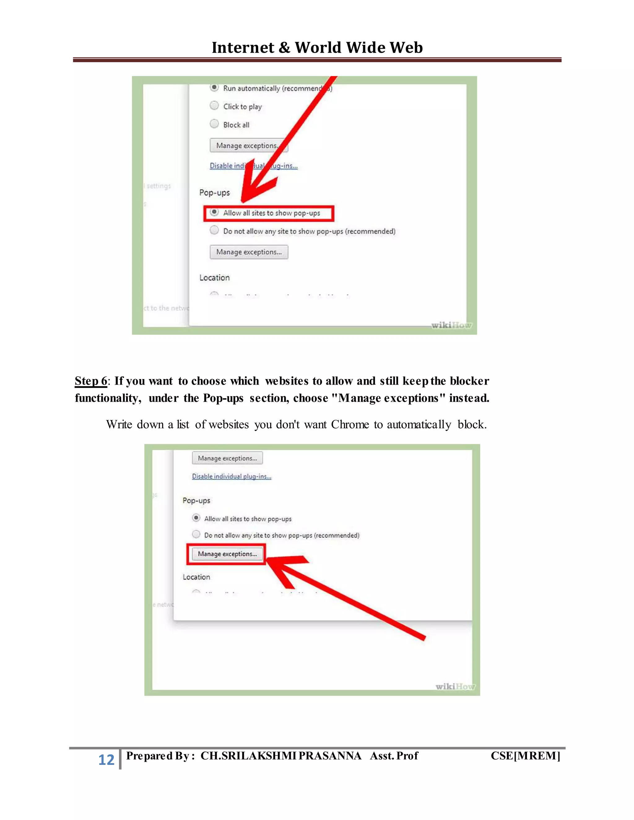 Internet & World Wide Web
12 Prepared By : CH.SRILAKSHMIPRASANNA Asst.Prof CSE[MREM]
Step 6: If you want to choose which websites to allow and still keepthe blocker
functionality, under the Pop-ups section, choose "Manage exceptions" instead.
Write down a list of websites you don't want Chrome to automatically block.
 