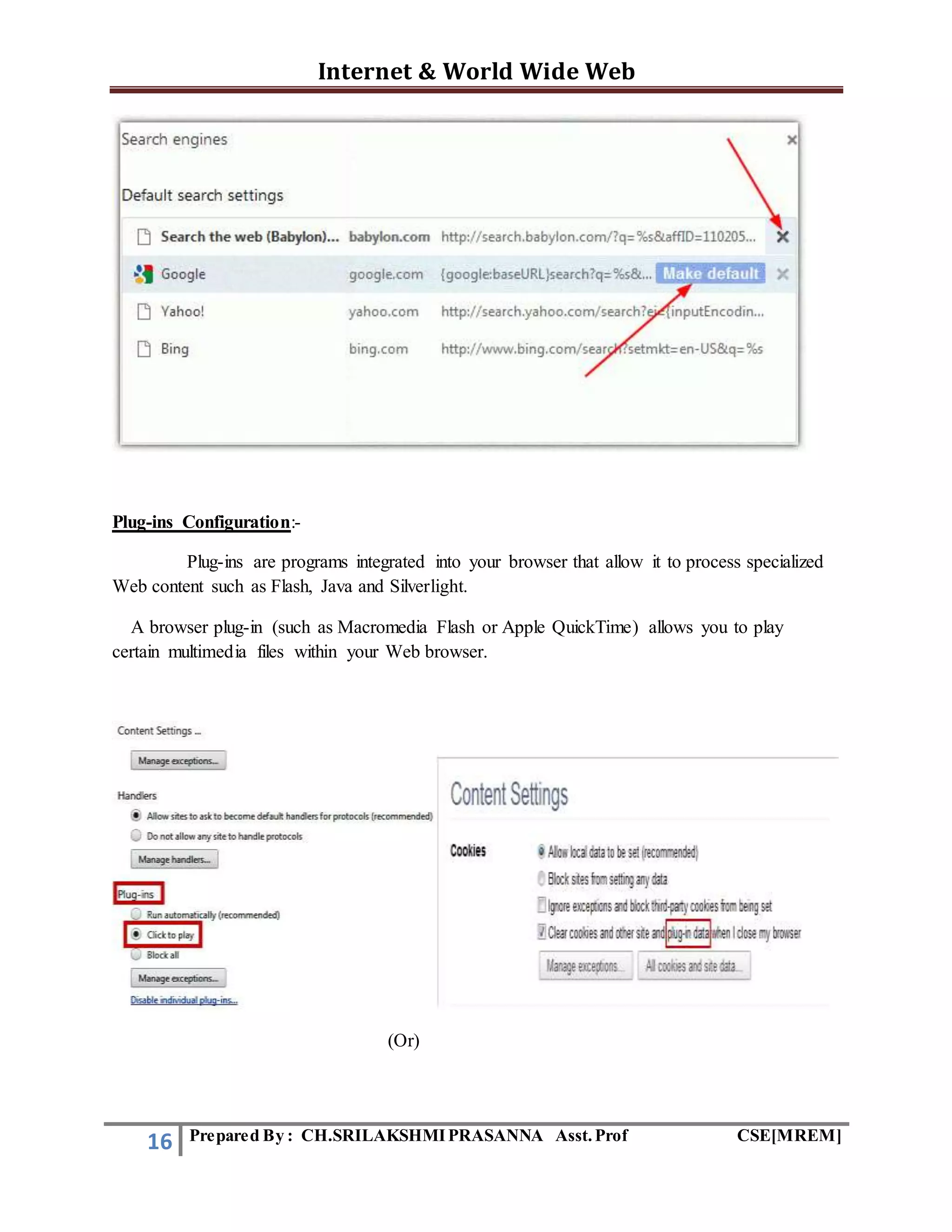 Internet & World Wide Web
16 Prepared By : CH.SRILAKSHMIPRASANNA Asst.Prof CSE[MREM]
Plug-ins Configuration:-
Plug-ins are programs integrated into your browser that allow it to process specialized
Web content such as Flash, Java and Silverlight.
A browser plug-in (such as Macromedia Flash or Apple QuickTime) allows you to play
certain multimedia files within your Web browser.
(Or)
 