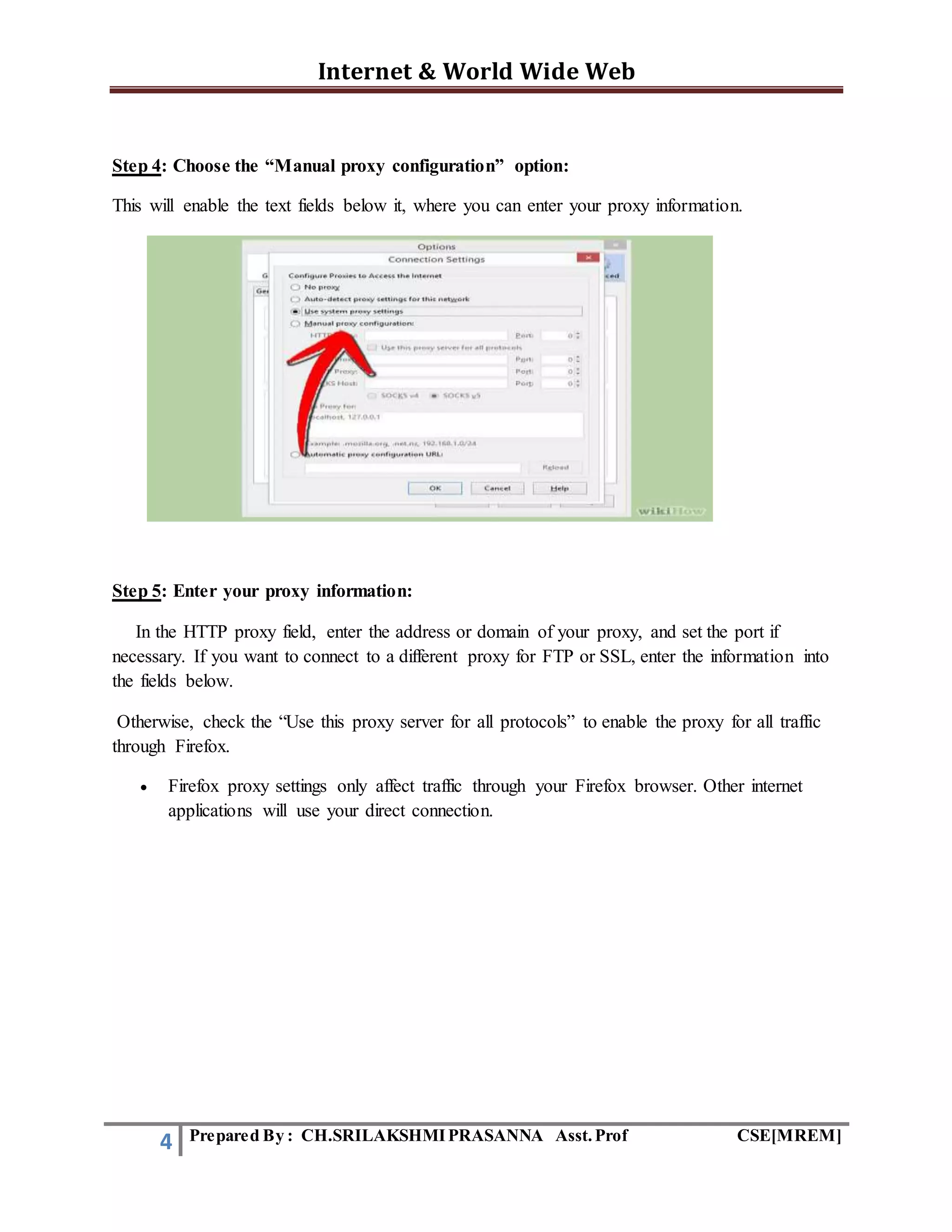 Internet & World Wide Web
4 Prepared By : CH.SRILAKSHMIPRASANNA Asst.Prof CSE[MREM]
Step 4: Choose the “Manual proxy configuration” option:
This will enable the text fields below it, where you can enter your proxy information.
Step 5: Enter your proxy information:
In the HTTP proxy field, enter the address or domain of your proxy, and set the port if
necessary. If you want to connect to a different proxy for FTP or SSL, enter the information into
the fields below.
Otherwise, check the “Use this proxy server for all protocols” to enable the proxy for all traffic
through Firefox.
 Firefox proxy settings only affect traffic through your Firefox browser. Other internet
applications will use your direct connection.
 