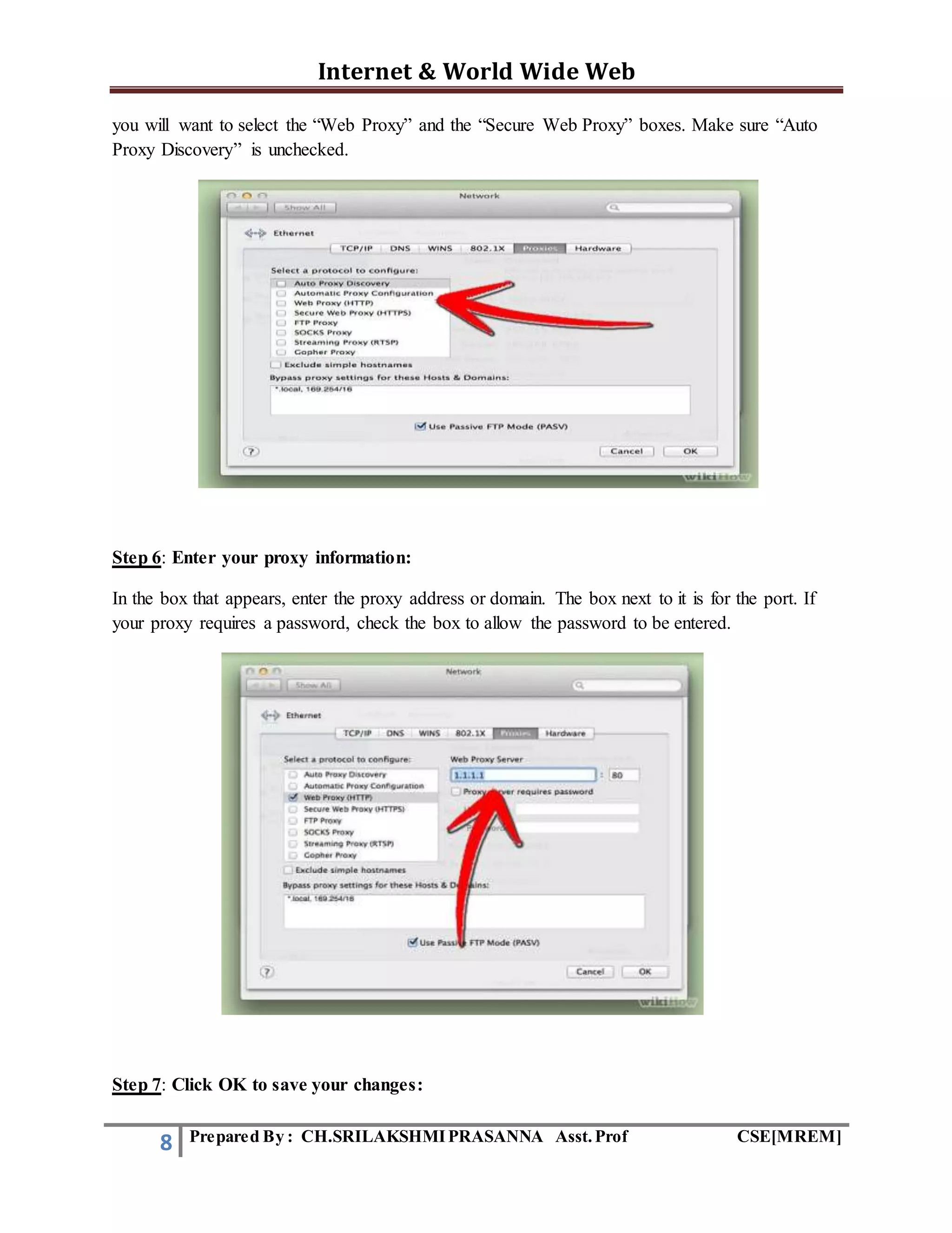 Internet & World Wide Web
8 Prepared By : CH.SRILAKSHMIPRASANNA Asst.Prof CSE[MREM]
you will want to select the “Web Proxy” and the “Secure Web Proxy” boxes. Make sure “Auto
Proxy Discovery” is unchecked.
Step 6: Enter your proxy information:
In the box that appears, enter the proxy address or domain. The box next to it is for the port. If
your proxy requires a password, check the box to allow the password to be entered.
Step 7: Click OK to save your changes:
 