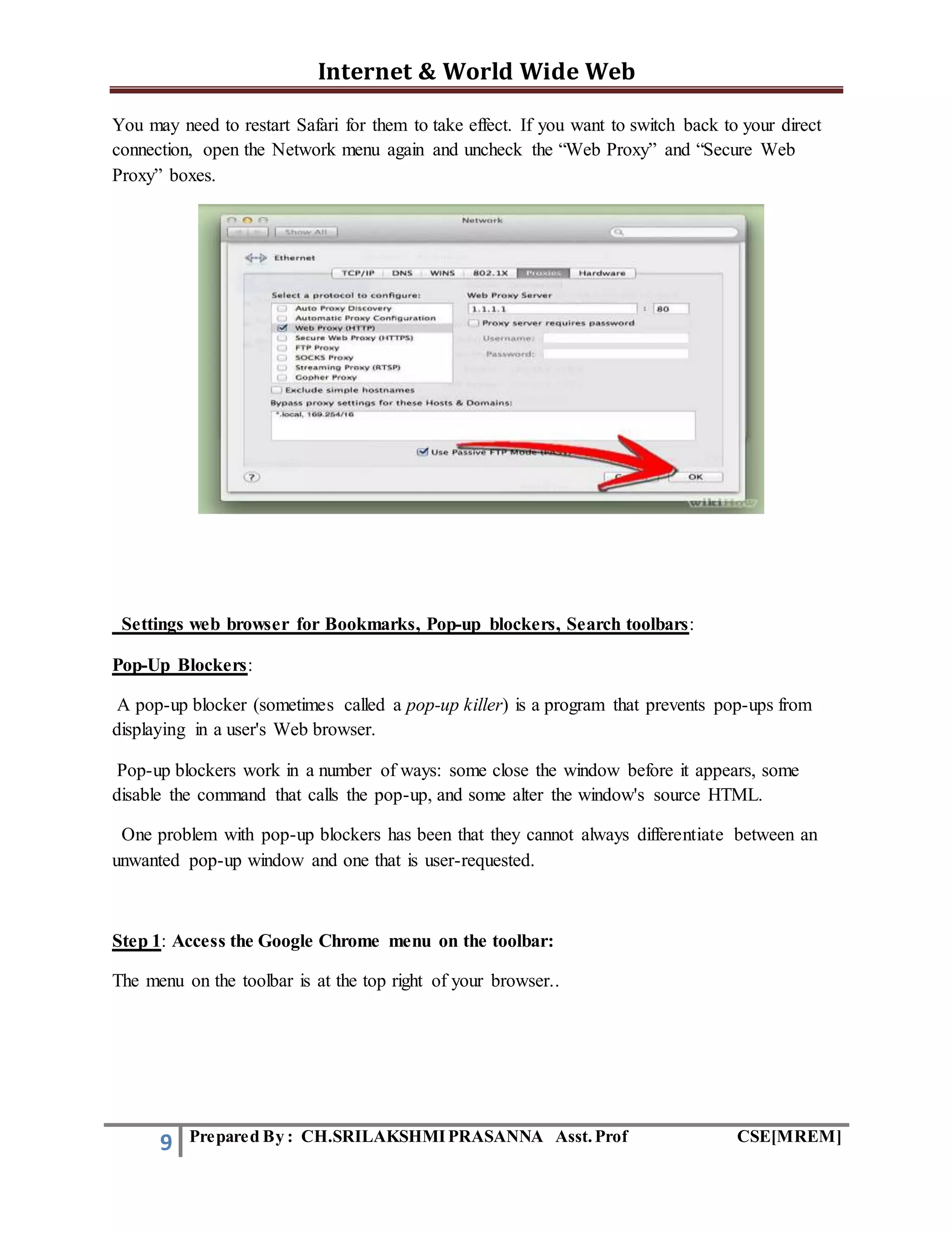 Internet & World Wide Web
9 Prepared By : CH.SRILAKSHMIPRASANNA Asst.Prof CSE[MREM]
You may need to restart Safari for them to take effect. If you want to switch back to your direct
connection, open the Network menu again and uncheck the “Web Proxy” and “Secure Web
Proxy” boxes.
Settings web browser for Bookmarks, Pop-up blockers, Search toolbars:
Pop-Up Blockers:
A pop-up blocker (sometimes called a pop-up killer) is a program that prevents pop-ups from
displaying in a user's Web browser.
Pop-up blockers work in a number of ways: some close the window before it appears, some
disable the command that calls the pop-up, and some alter the window's source HTML.
One problem with pop-up blockers has been that they cannot always differentiate between an
unwanted pop-up window and one that is user-requested.
Step 1: Access the Google Chrome menu on the toolbar:
The menu on the toolbar is at the top right of your browser..
 