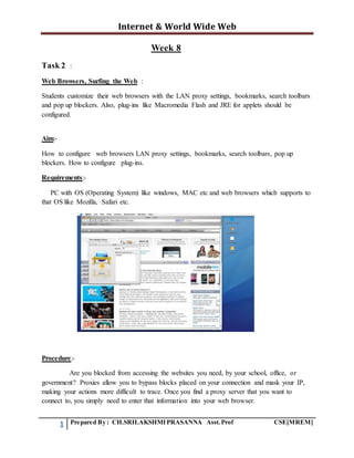 Internet & World Wide Web
1 Prepared By : CH.SRILAKSHMIPRASANNA Asst.Prof CSE[MREM]
Week 8
Task 2 :
Web Browsers, Surfing the Web :
Students customize their web browsers with the LAN proxy settings, bookmarks, search toolbars
and pop up blockers. Also, plug-ins like Macromedia Flash and JRE for applets should be
configured.
Aim:-
How to configure web browsers LAN proxy settings, bookmarks, search toolbars, pop up
blockers. How to configure plug-ins.
Requirements:-
PC with OS (Operating System) like windows, MAC etc and web browsers which supports to
that OS like Mozilla, Safari etc.
Procedure:-
Are you blocked from accessing the websites you need, by your school, office, or
government? Proxies allow you to bypass blocks placed on your connection and mask your IP,
making your actions more difficult to trace. Once you find a proxy server that you want to
connect to, you simply need to enter that information into your web browser.
 