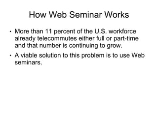 How Web Seminar Works
●   More than 11 percent of the U.S. workforce
    already telecommutes either full or part-time
    and that number is continuing to grow.
●   A viable solution to this problem is to use Web
    seminars.
 