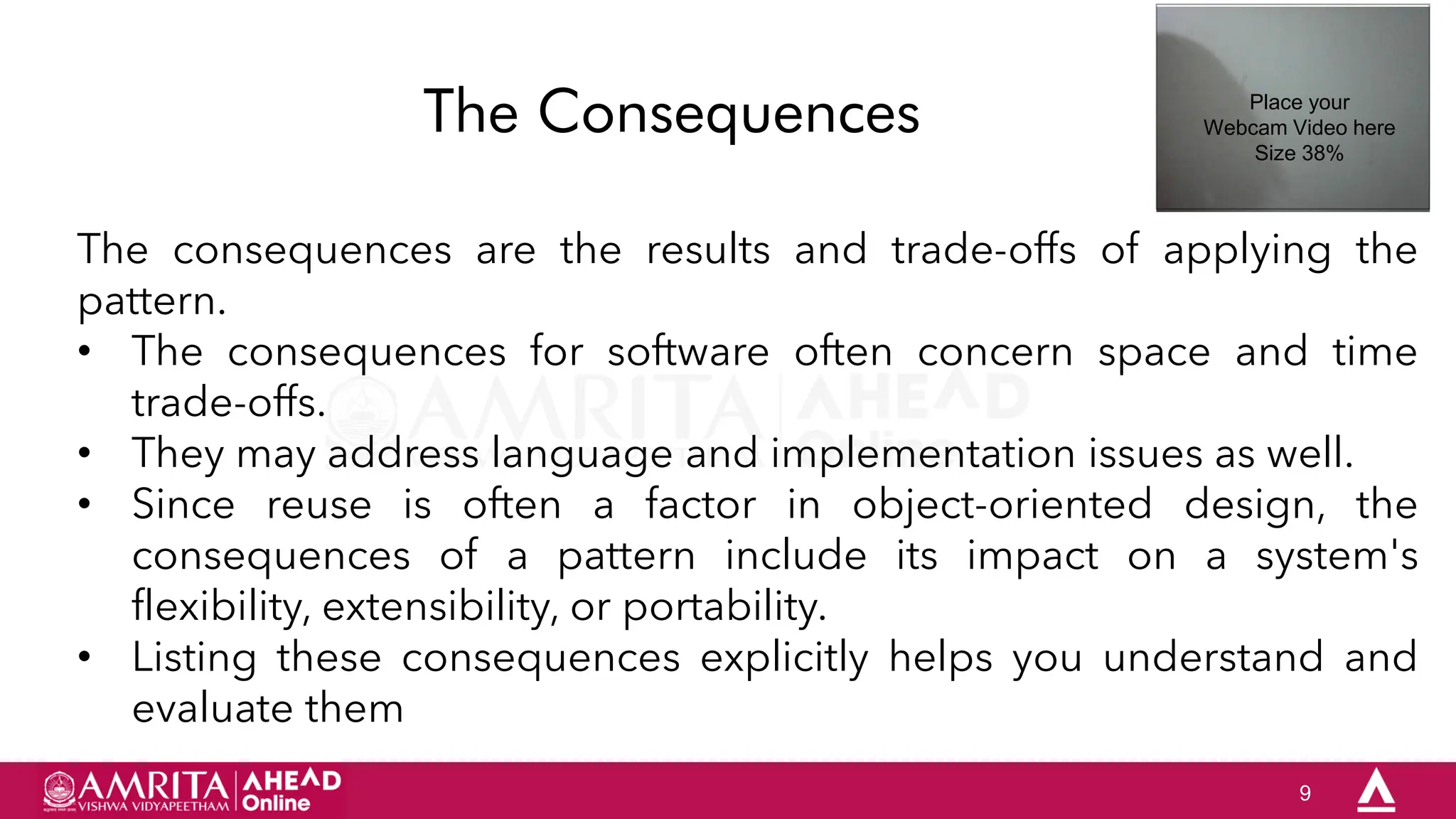 9
The Consequences
The consequences are the results and trade-offs of applying the
pattern.
• The consequences for software often concern space and time
trade-offs.
• They may address language and implementation issues as well.
• Since reuse is often a factor in object-oriented design, the
consequences of a pattern include its impact on a system's
flexibility, extensibility, or portability.
• Listing these consequences explicitly helps you understand and
evaluate them
Place your
Webcam Video here
Size 38%
 