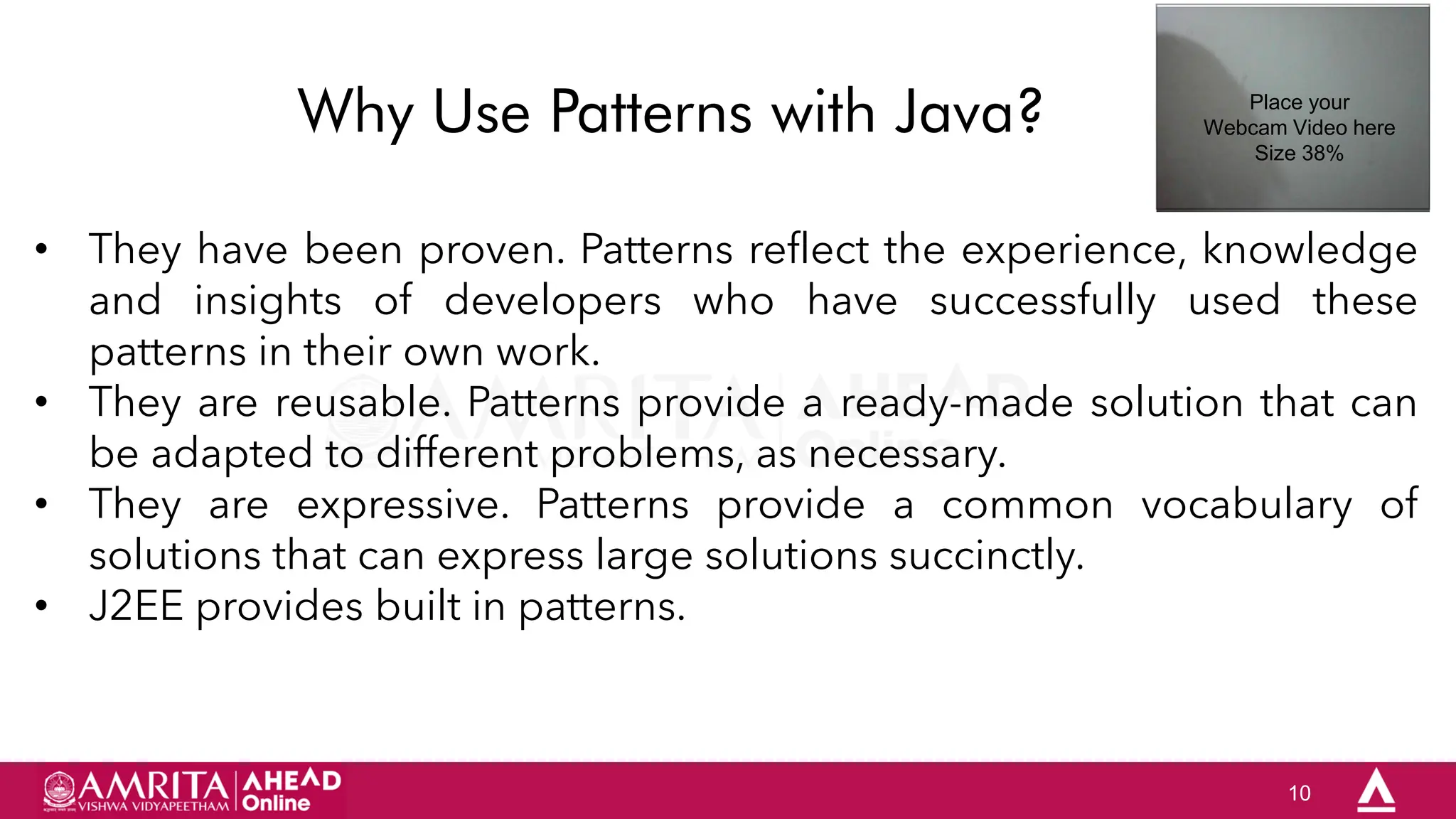 10
Why Use Patterns with Java?
• They have been proven. Patterns reflect the experience, knowledge
and insights of developers who have successfully used these
patterns in their own work.
• They are reusable. Patterns provide a ready-made solution that can
be adapted to different problems, as necessary.
• They are expressive. Patterns provide a common vocabulary of
solutions that can express large solutions succinctly.
• J2EE provides built in patterns.
Place your
Webcam Video here
Size 38%
 