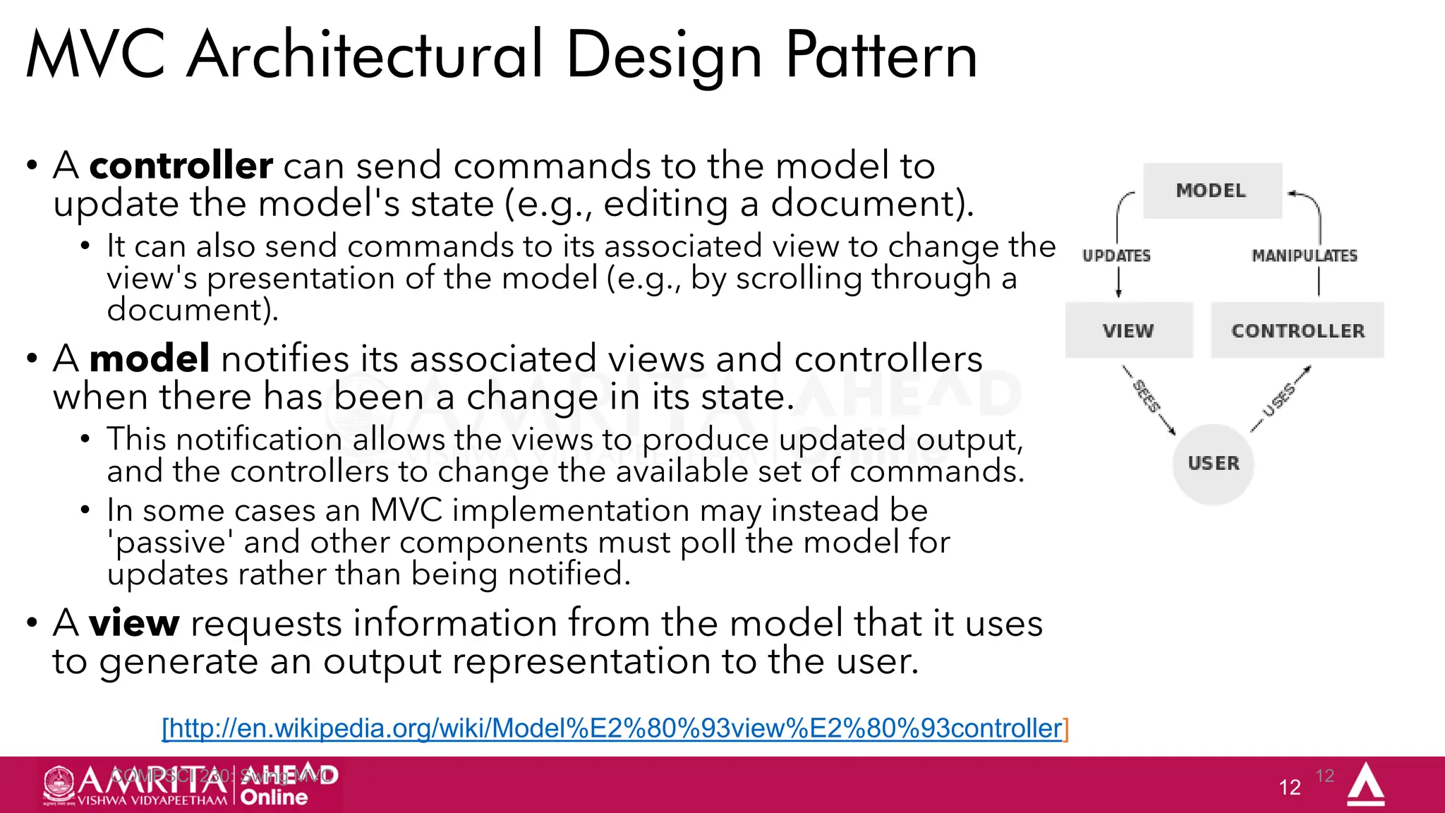 12
MVC Architectural Design Pattern
COMPSCI 230: Swing MVC 12
• A controller can send commands to the model to
update the model's state (e.g., editing a document).
• It can also send commands to its associated view to change the
view's presentation of the model (e.g., by scrolling through a
document).
• A model notifies its associated views and controllers
when there has been a change in its state.
• This notification allows the views to produce updated output,
and the controllers to change the available set of commands.
• In some cases an MVC implementation may instead be
'passive' and other components must poll the model for
updates rather than being notified.
• A view requests information from the model that it uses
to generate an output representation to the user.
[http://en.wikipedia.org/wiki/Model%E2%80%93view%E2%80%93controller]
 