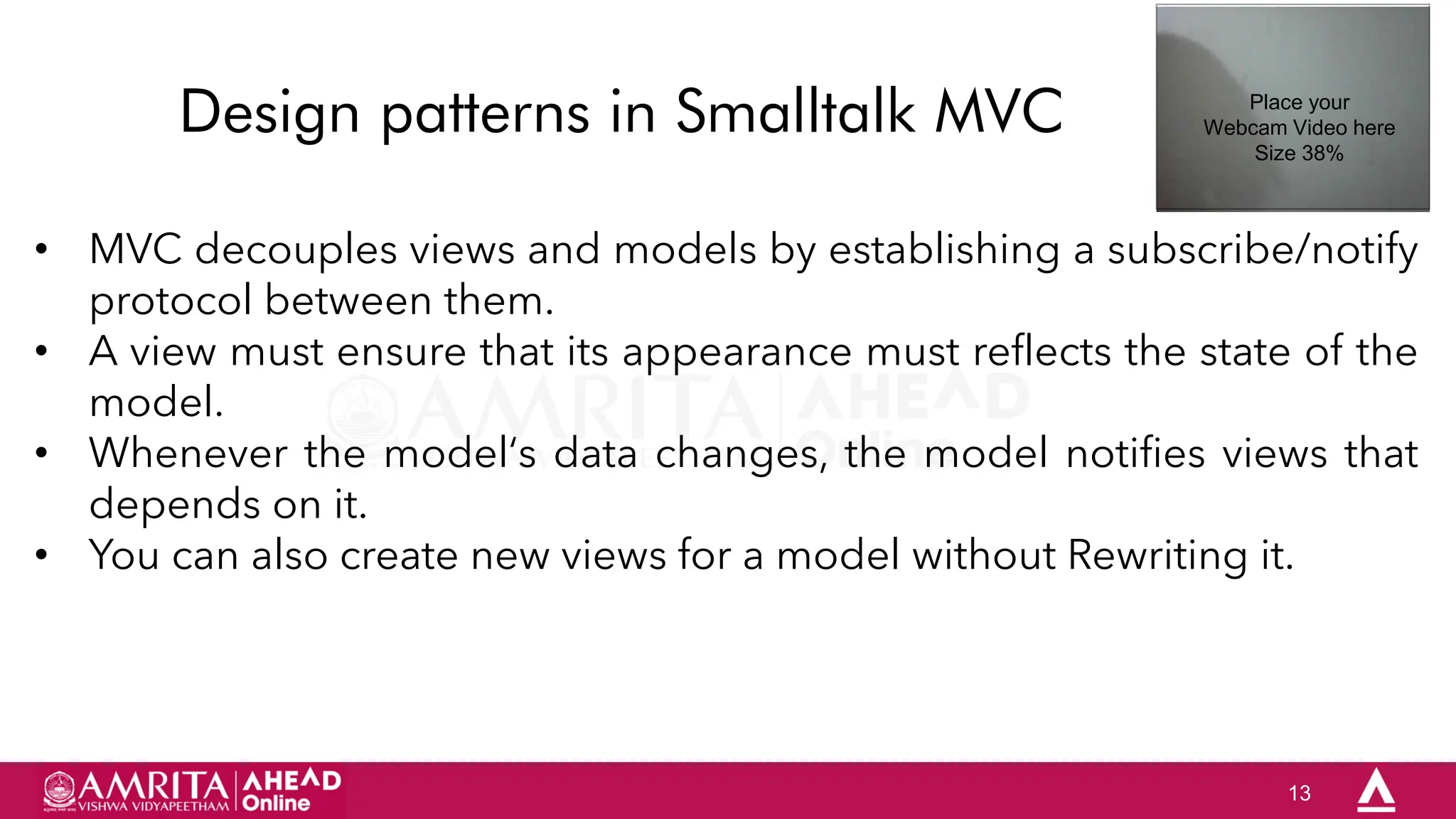 13
Design patterns in Smalltalk MVC
• MVC decouples views and models by establishing a subscribe/notify
protocol between them.
• A view must ensure that its appearance must reflects the state of the
model.
• Whenever the model„s data changes, the model notifies views that
depends on it.
• You can also create new views for a model without Rewriting it.
Place your
Webcam Video here
Size 38%
 