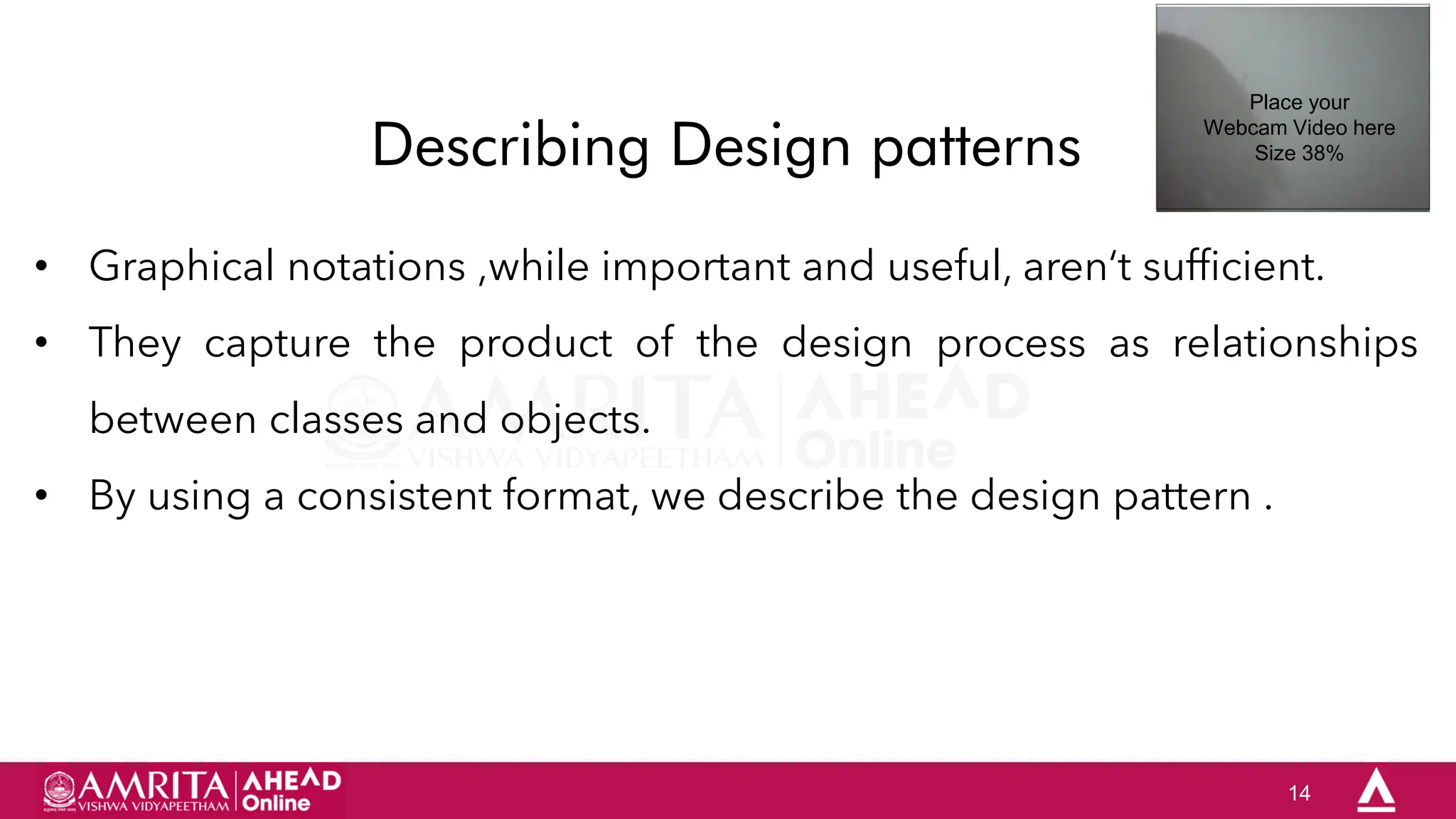 14
Describing Design patterns
• Graphical notations ,while important and useful, aren„t sufficient.
• They capture the product of the design process as relationships
between classes and objects.
• By using a consistent format, we describe the design pattern .
Place your
Webcam Video here
Size 38%
 