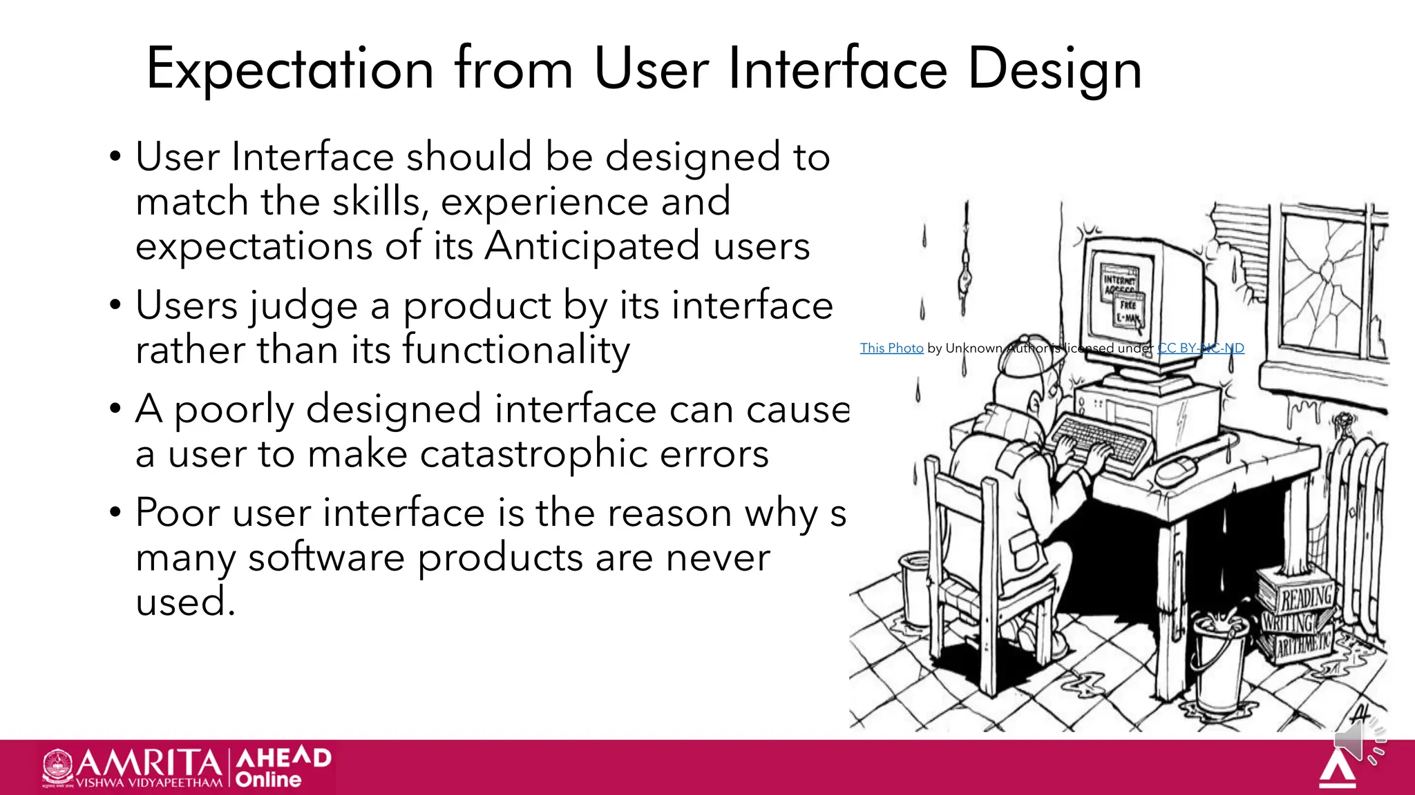 15
Expectation from User Interface Design
• User Interface should be designed to
match the skills, experience and
expectations of its Anticipated users
• Users judge a product by its interface
rather than its functionality
• A poorly designed interface can cause
a user to make catastrophic errors
• Poor user interface is the reason why so
many software products are never
used.
This Photo by Unknown Author is licensed under CC BY-NC-ND
 