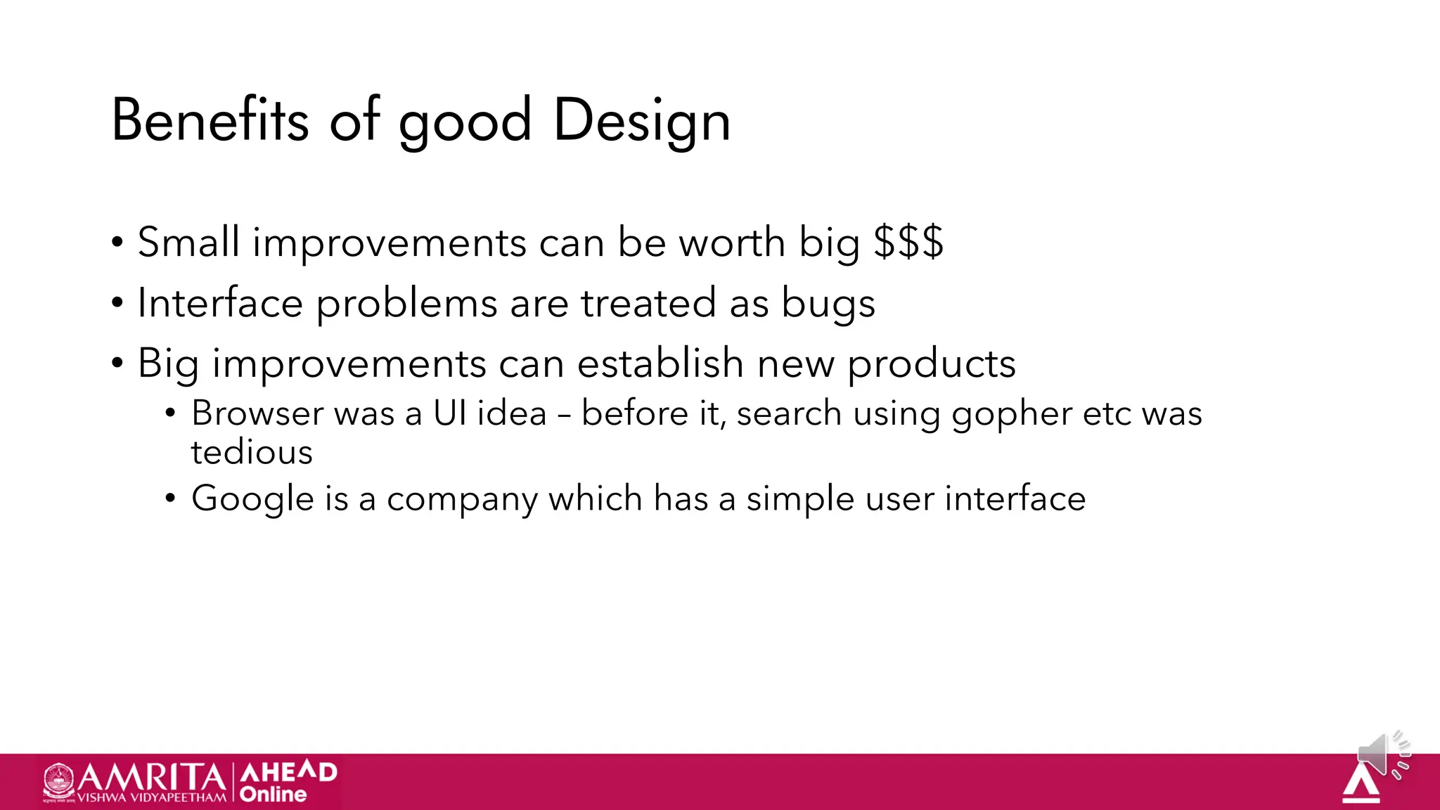 17
Benefits of good Design
• Small improvements can be worth big $$$
• Interface problems are treated as bugs
• Big improvements can establish new products
• Browser was a UI idea – before it, search using gopher etc was
tedious
• Google is a company which has a simple user interface
 