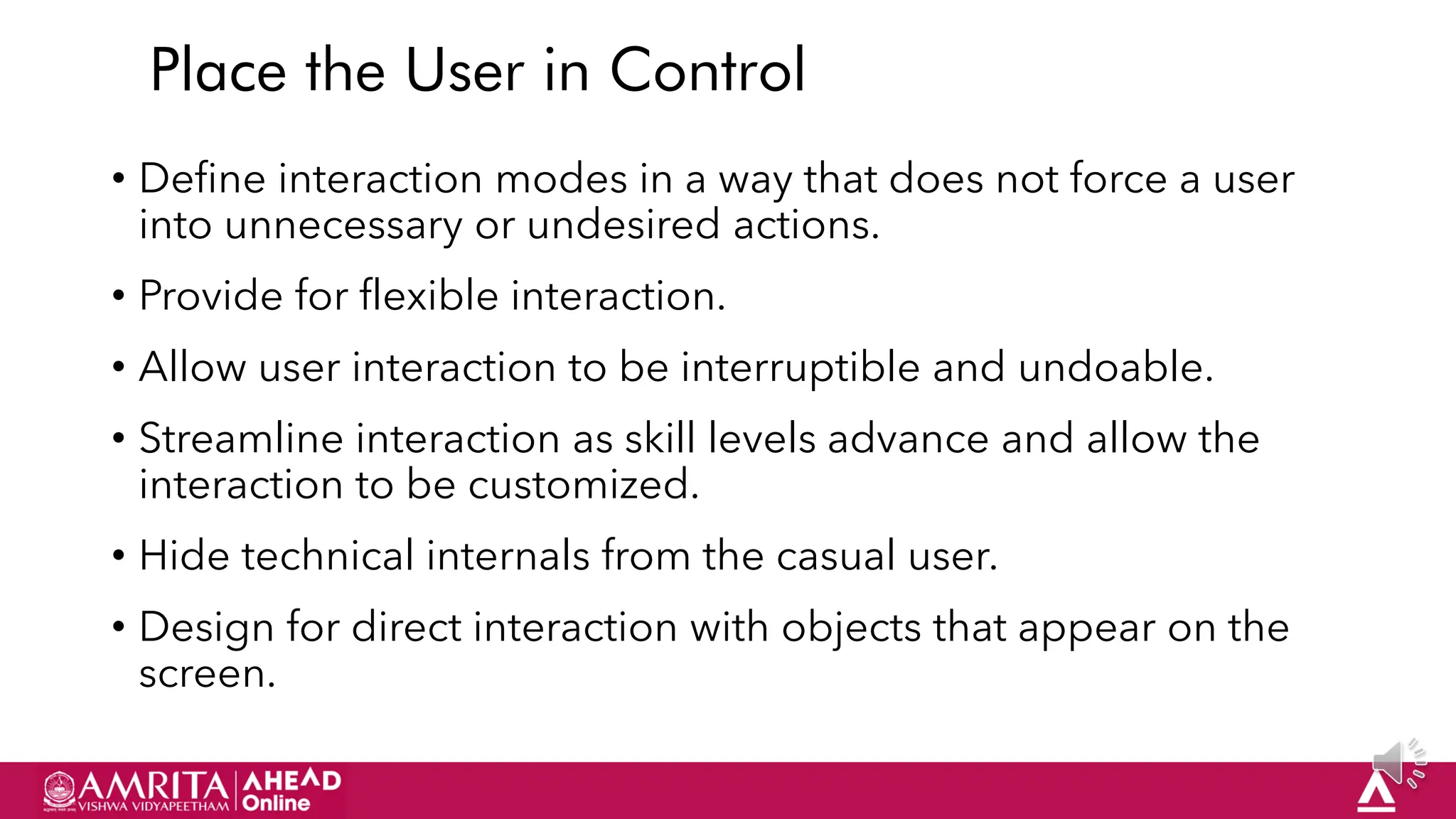 20
Place the User in Control
• Define interaction modes in a way that does not force a user
into unnecessary or undesired actions.
• Provide for flexible interaction.
• Allow user interaction to be interruptible and undoable.
• Streamline interaction as skill levels advance and allow the
interaction to be customized.
• Hide technical internals from the casual user.
• Design for direct interaction with objects that appear on the
screen.
 