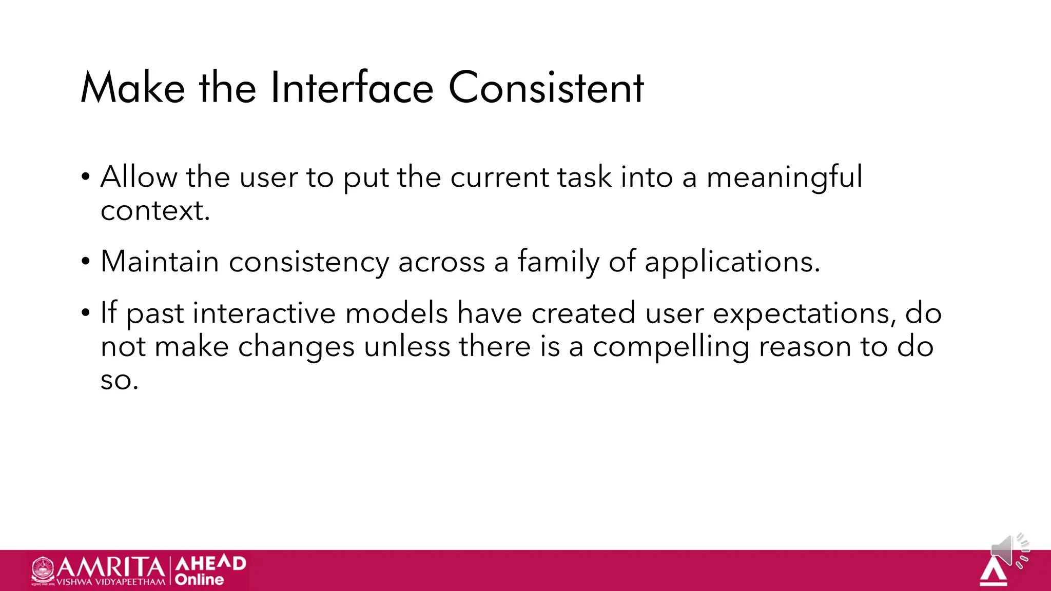 22
Make the Interface Consistent
• Allow the user to put the current task into a meaningful
context.
• Maintain consistency across a family of applications.
• If past interactive models have created user expectations, do
not make changes unless there is a compelling reason to do
so.
 