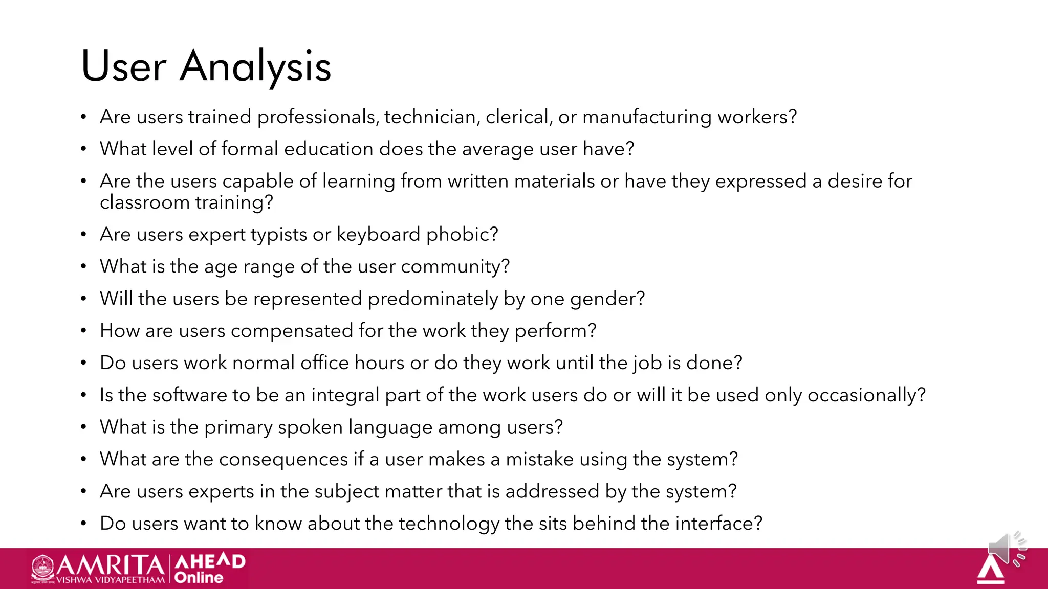 28
User Analysis
• Are users trained professionals, technician, clerical, or manufacturing workers?
• What level of formal education does the average user have?
• Are the users capable of learning from written materials or have they expressed a desire for
classroom training?
• Are users expert typists or keyboard phobic?
• What is the age range of the user community?
• Will the users be represented predominately by one gender?
• How are users compensated for the work they perform?
• Do users work normal office hours or do they work until the job is done?
• Is the software to be an integral part of the work users do or will it be used only occasionally?
• What is the primary spoken language among users?
• What are the consequences if a user makes a mistake using the system?
• Are users experts in the subject matter that is addressed by the system?
• Do users want to know about the technology the sits behind the interface?
 