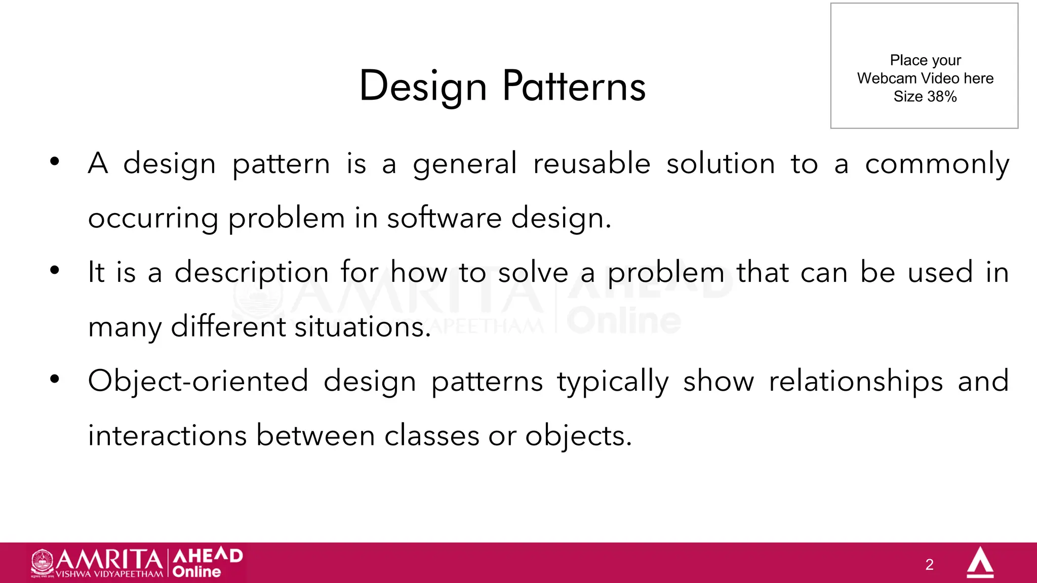2
Design Patterns
• A design pattern is a general reusable solution to a commonly
occurring problem in software design.
• It is a description for how to solve a problem that can be used in
many different situations.
• Object-oriented design patterns typically show relationships and
interactions between classes or objects.
Place your
Webcam Video here
Size 38%
 