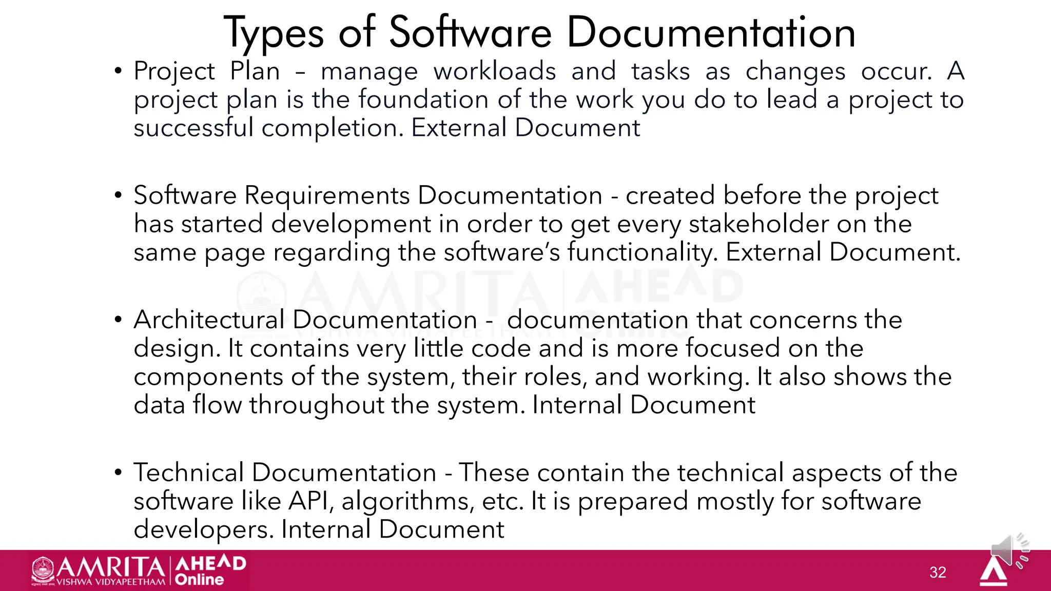 32
Types of Software Documentation
• Project Plan – manage workloads and tasks as changes occur. A
project plan is the foundation of the work you do to lead a project to
successful completion. External Document
• Software Requirements Documentation - created before the project
has started development in order to get every stakeholder on the
same page regarding the software‟s functionality. External Document.
• Architectural Documentation - documentation that concerns the
design. It contains very little code and is more focused on the
components of the system, their roles, and working. It also shows the
data flow throughout the system. Internal Document
• Technical Documentation - These contain the technical aspects of the
software like API, algorithms, etc. It is prepared mostly for software
developers. Internal Document
 