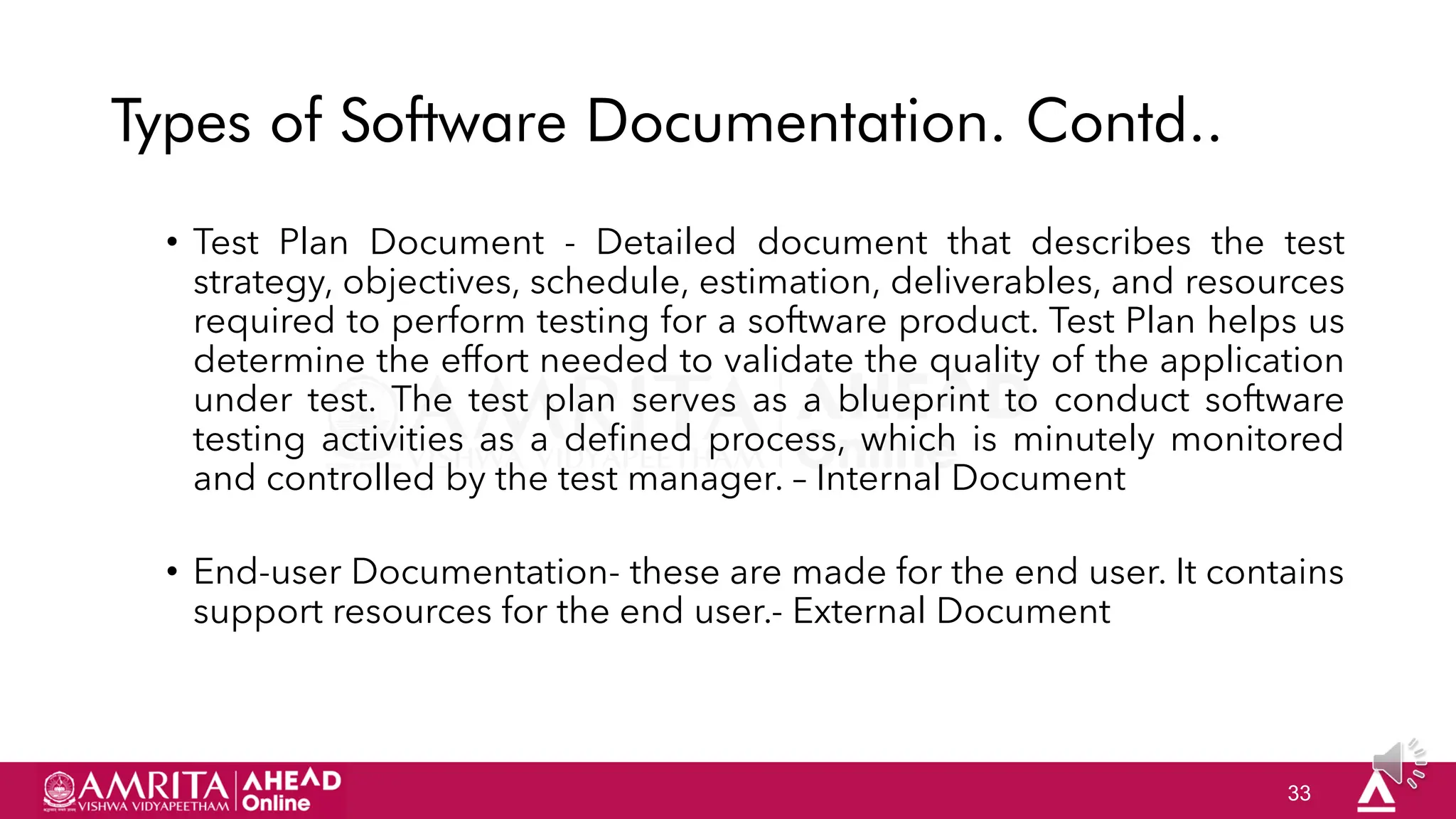 33
Types of Software Documentation. Contd..
• Test Plan Document - Detailed document that describes the test
strategy, objectives, schedule, estimation, deliverables, and resources
required to perform testing for a software product. Test Plan helps us
determine the effort needed to validate the quality of the application
under test. The test plan serves as a blueprint to conduct software
testing activities as a defined process, which is minutely monitored
and controlled by the test manager. – Internal Document
• End-user Documentation- these are made for the end user. It contains
support resources for the end user.- External Document
 