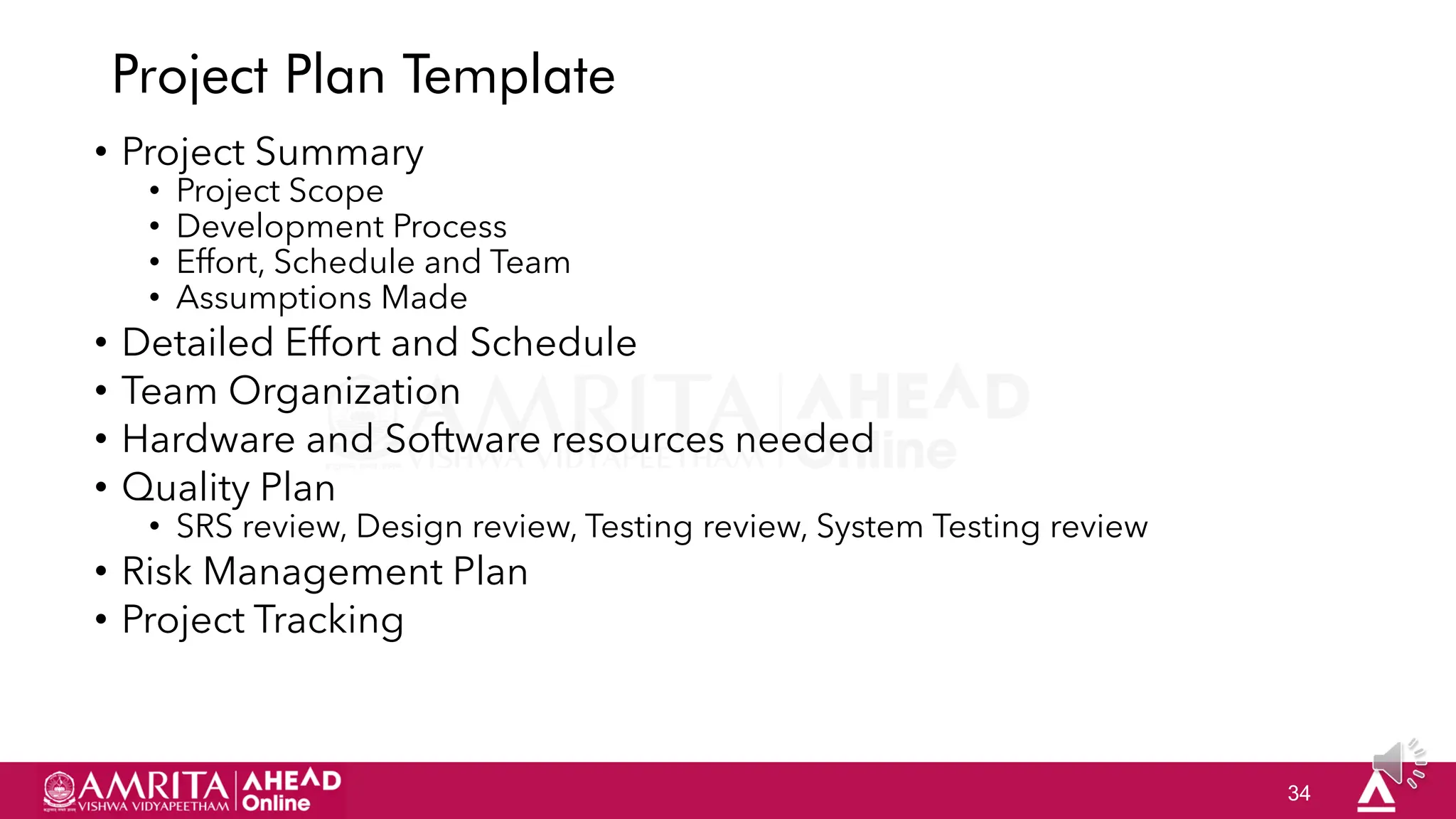 34
Project Plan Template
• Project Summary
• Project Scope
• Development Process
• Effort, Schedule and Team
• Assumptions Made
• Detailed Effort and Schedule
• Team Organization
• Hardware and Software resources needed
• Quality Plan
• SRS review, Design review, Testing review, System Testing review
• Risk Management Plan
• Project Tracking
 