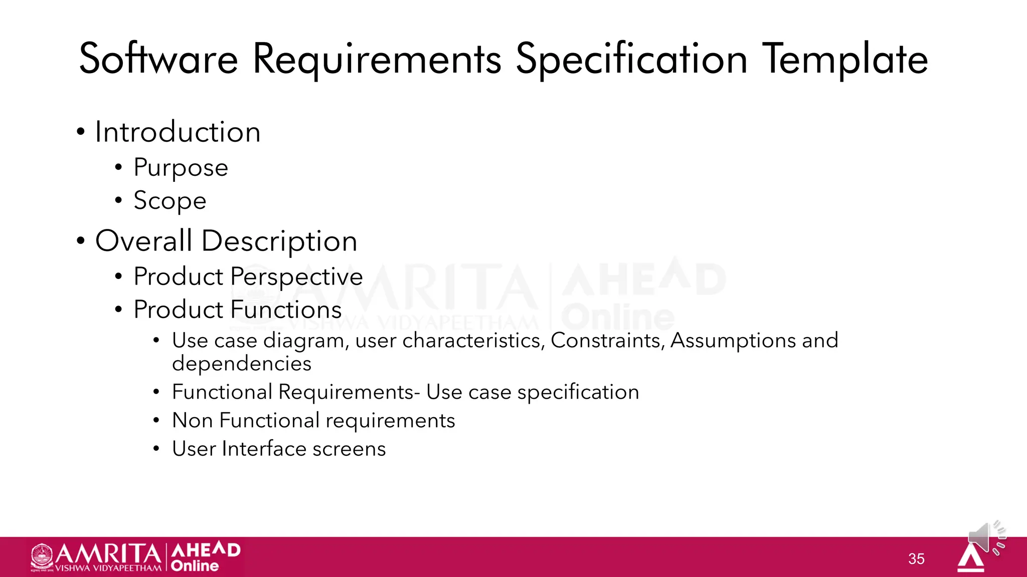 35
Software Requirements Specification Template
• Introduction
• Purpose
• Scope
• Overall Description
• Product Perspective
• Product Functions
• Use case diagram, user characteristics, Constraints, Assumptions and
dependencies
• Functional Requirements- Use case specification
• Non Functional requirements
• User Interface screens
 