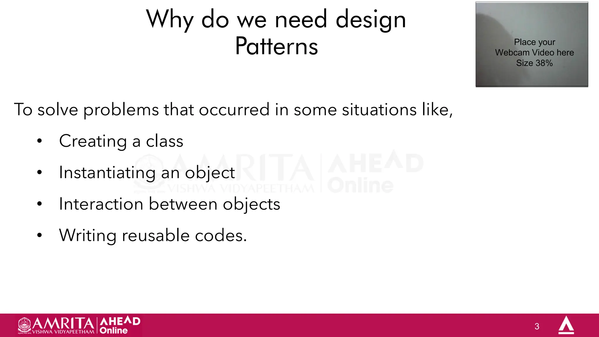 3
Why do we need design
Patterns
To solve problems that occurred in some situations like,
• Creating a class
• Instantiating an object
• Interaction between objects
• Writing reusable codes.
Place your
Webcam Video here
Size 38%
 