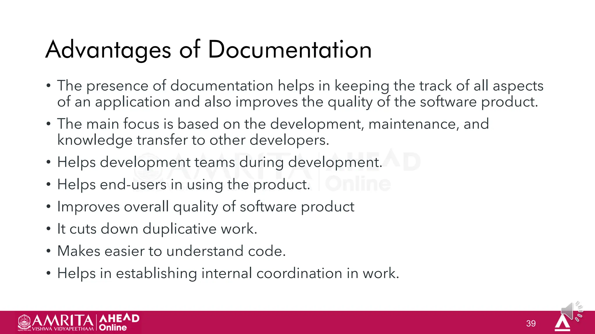 39
Advantages of Documentation
• The presence of documentation helps in keeping the track of all aspects
of an application and also improves the quality of the software product.
• The main focus is based on the development, maintenance, and
knowledge transfer to other developers.
• Helps development teams during development.
• Helps end-users in using the product.
• Improves overall quality of software product
• It cuts down duplicative work.
• Makes easier to understand code.
• Helps in establishing internal coordination in work.
 